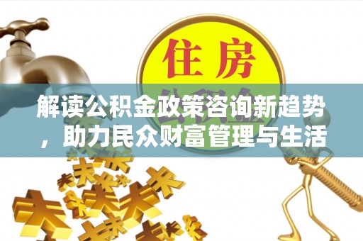 伊春解读公积金政策咨询新趋势，助力民众财富管理与生活规划