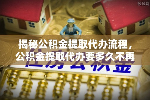 伊春揭秘公积金提取代办流程，公积金提取代办要多久不再迷茫