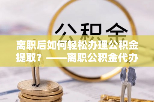 伊春离职后如何轻松办理公积金提取？——离职公积金代办提取服务详解