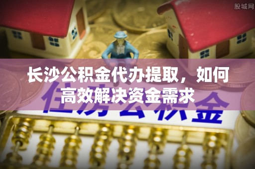 伊春长沙公积金代办提取，如何高效解决资金需求