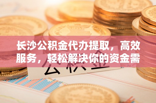 伊春长沙公积金代办提取，高效服务，轻松解决你的资金需求