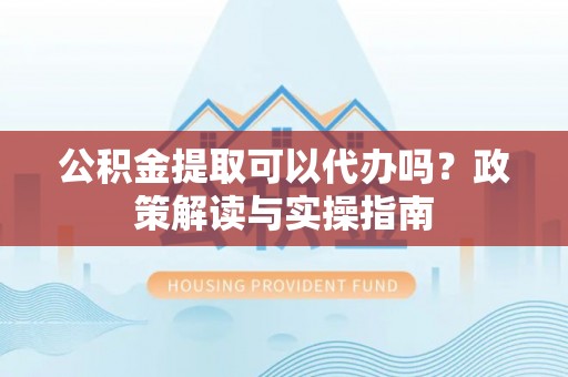 伊春公积金提取可以代办吗？政策解读与实操指南