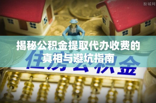伊春揭秘公积金提取代办收费的真相与避坑指南