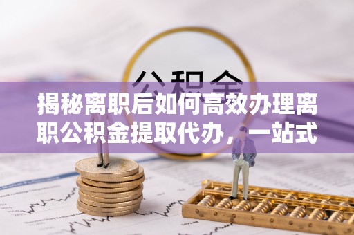 伊春揭秘离职后如何高效办理离职公积金提取代办，一站式服务全解析