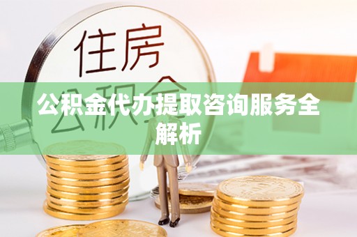 伊春公积金代办提取咨询服务全解析