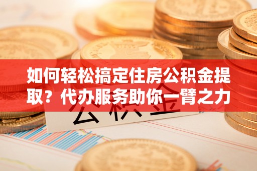 伊春如何轻松搞定住房公积金提取？代办服务助你一臂之力