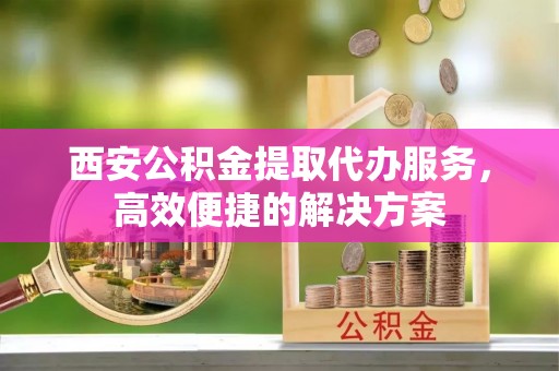 伊春西安公积金提取代办服务，高效便捷的解决方案