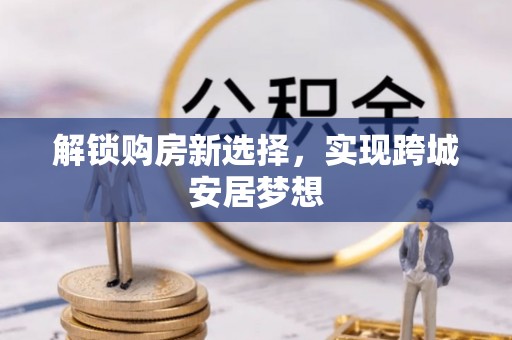 伊春解锁购房新选择，实现跨城安居梦想