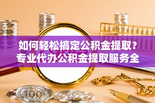 伊春如何轻松搞定公积金提取？专业代办公积金提取服务全解析
