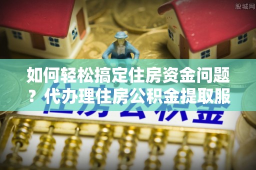 伊春如何轻松搞定住房资金问题？代办理住房公积金提取服务全解析