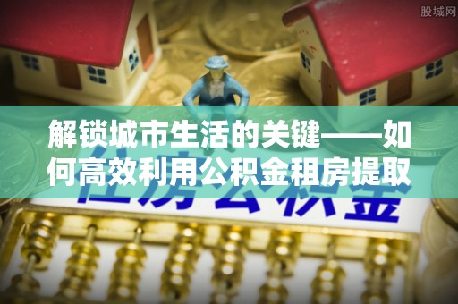 伊春解锁城市生活的关键——如何高效利用公积金租房提取实现居住自由
