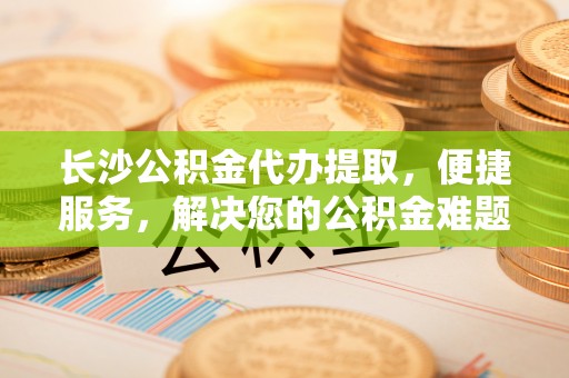 伊春长沙公积金代办提取，便捷服务，解决您的公积金难题