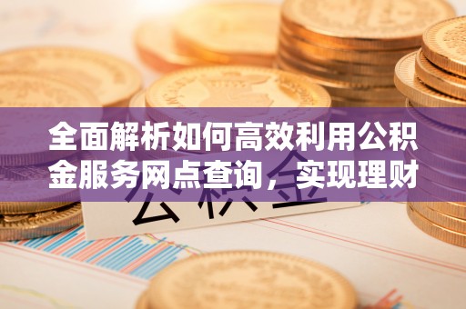 伊春全面解析如何高效利用公积金服务网点查询，实现理财与生活优化